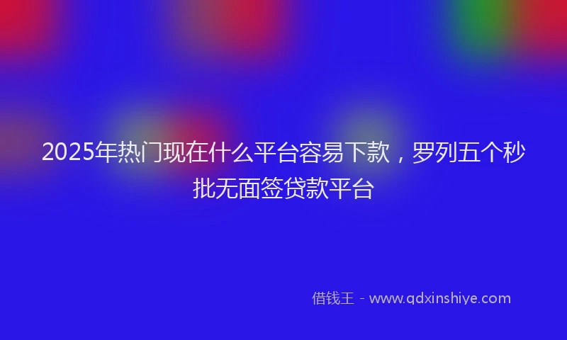 2025年热门现在什么平台容易下款，罗列五个秒批无面签贷款平台