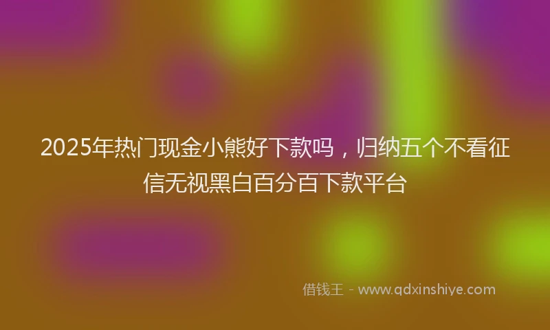 2025年热门现金小熊好下款吗，归纳五个不看征信无视黑白百分百下款平台