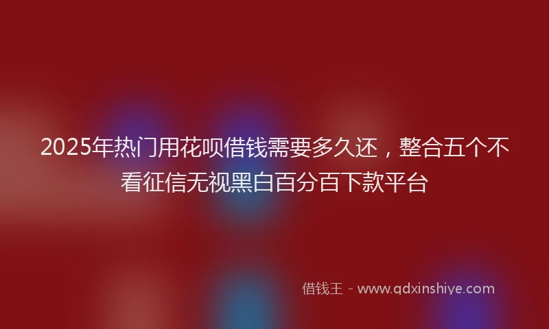 2025年热门用花呗借钱需要多久还，整合五个不看征信无视黑白百分百下款平台