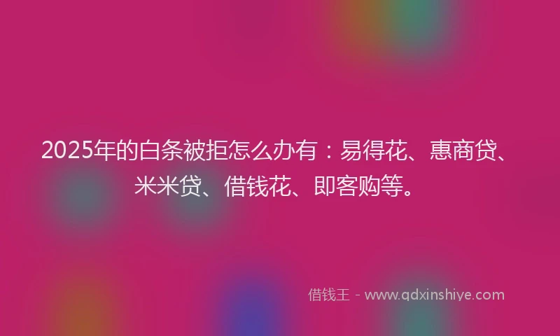 2025年的白条被拒怎么办有：易得花、惠商贷、米米贷、借钱花、即客购等。
