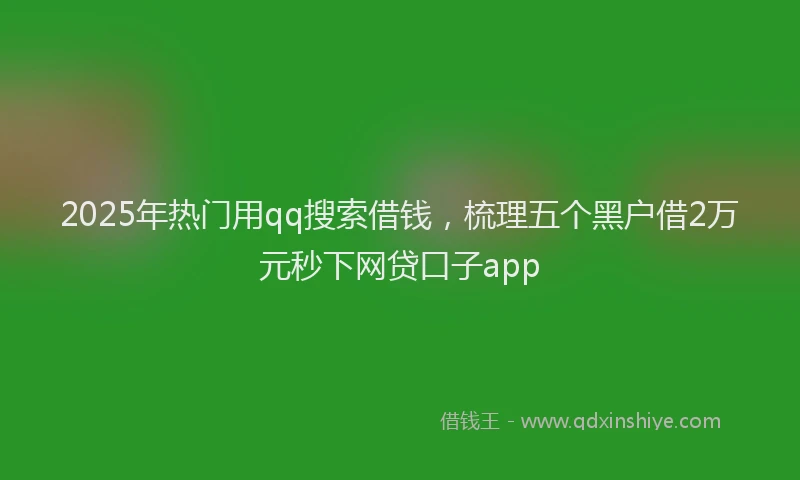 2025年热门用qq搜索借钱，梳理五个黑户借2万元秒下网贷口子app