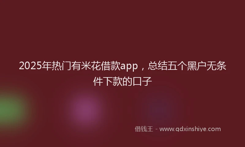 2025年热门有米花借款app，总结五个黑户无条件下款的口子