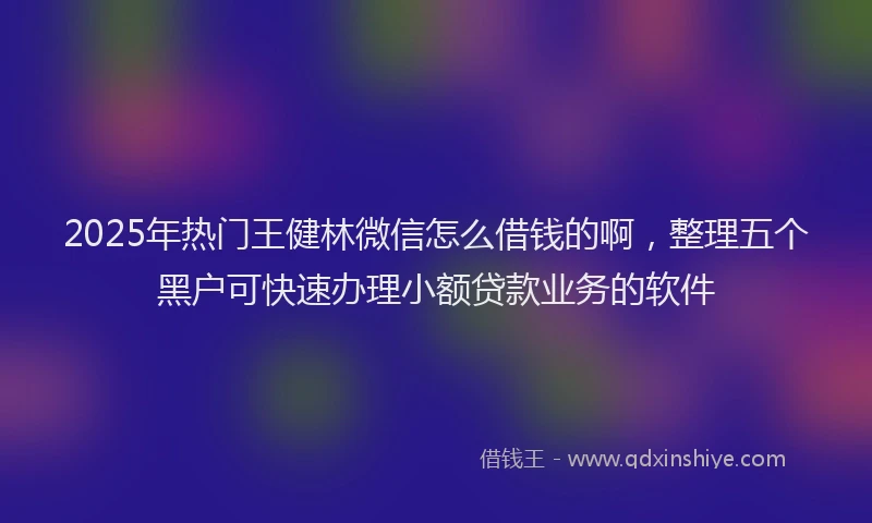 2025年热门王健林微信怎么借钱的啊，整理五个黑户可快速办理小额贷款业务的软件