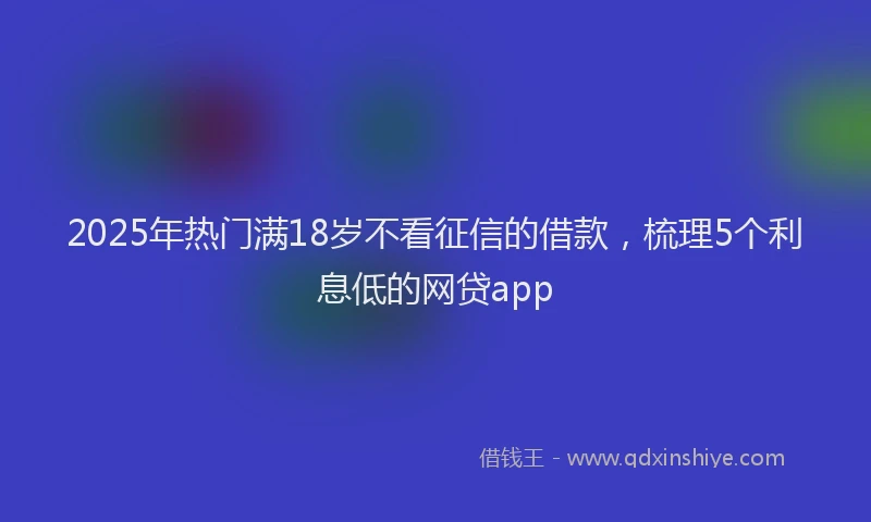 2025年热门满18岁不看征信的借款，梳理5个利息低的网贷app
