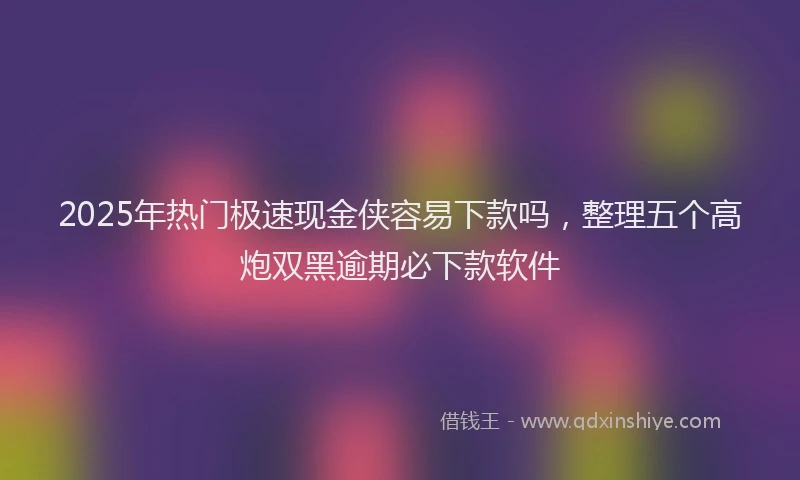 2025年热门极速现金侠容易下款吗，整理五个高炮双黑逾期必下款软件