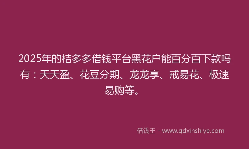 2025年的桔多多借钱平台黑花户能百分百下款吗有：天天盈、花豆分期、龙龙享、戒易花、极速易购等。