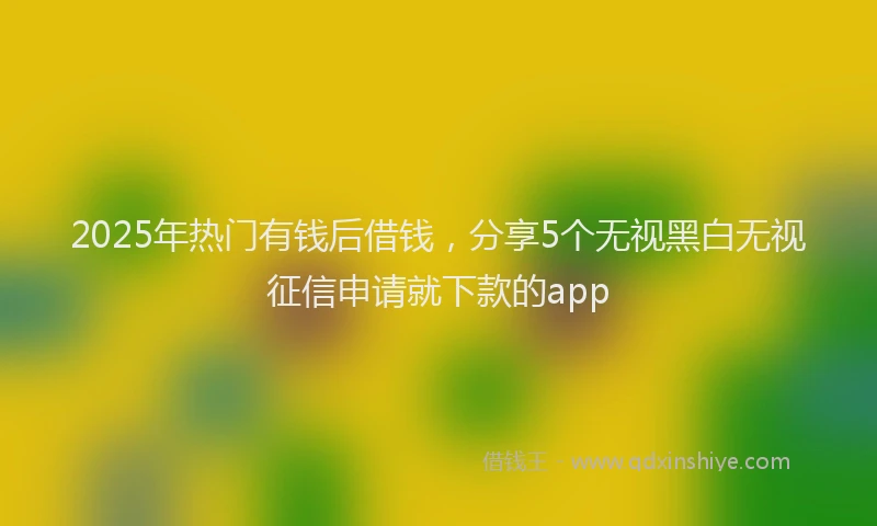 2025年热门有钱后借钱，分享5个无视黑白无视征信申请就下款的app