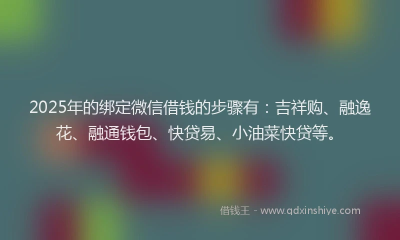 2025年的绑定微信借钱的步骤有：吉祥购、融逸花、融通钱包、快贷易、小油菜快贷等。