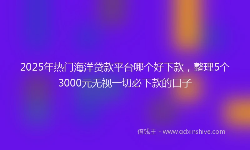 2025年热门海洋贷款平台哪个好下款，整理5个3000元无视一切必下款的口子