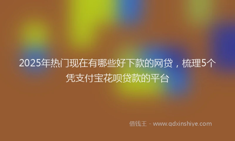 2025年热门现在有哪些好下款的网贷，梳理5个凭支付宝花呗贷款的平台