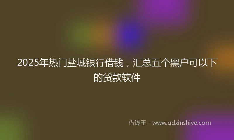2025年热门盐城银行借钱，汇总五个黑户可以下的贷款软件