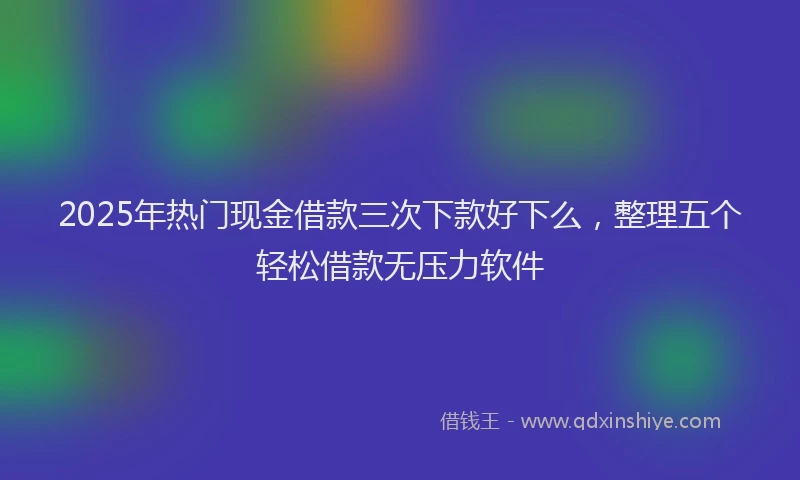 2025年热门现金借款三次下款好下么，整理五个轻松借款无压力软件