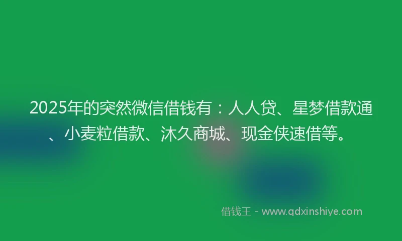 2025年的突然微信借钱有：人人贷、星梦借款通、小麦粒借款、沐久商城、现金侠速借等。