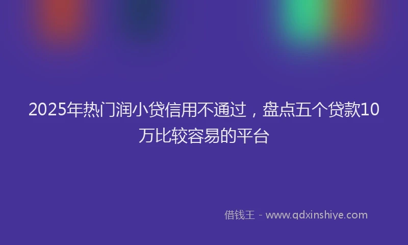 2025年热门润小贷信用不通过，盘点五个贷款10万比较容易的平台