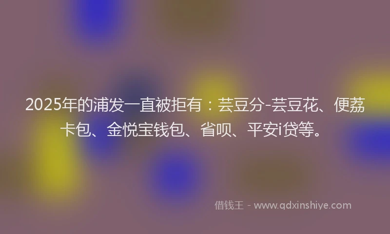 2025年的浦发一直被拒有：芸豆分-芸豆花、便荔卡包、金悦宝钱包、省呗、平安i贷等。