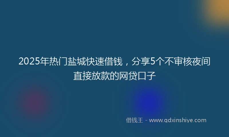 2025年热门盐城快速借钱，分享5个不审核夜间直接放款的网贷口子