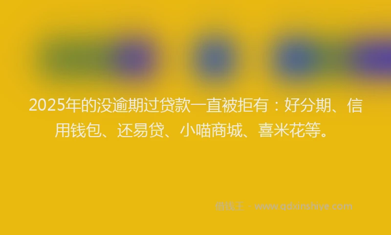 2025年的没逾期过贷款一直被拒有：好分期、信用钱包、还易贷、小喵商城、喜米花等。