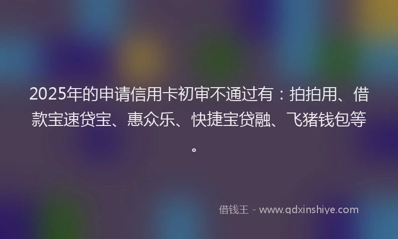 2025年的申请信用卡初审不通过有：拍拍用、借款宝速贷宝、惠众乐、快捷宝贷融、飞猪钱包等。