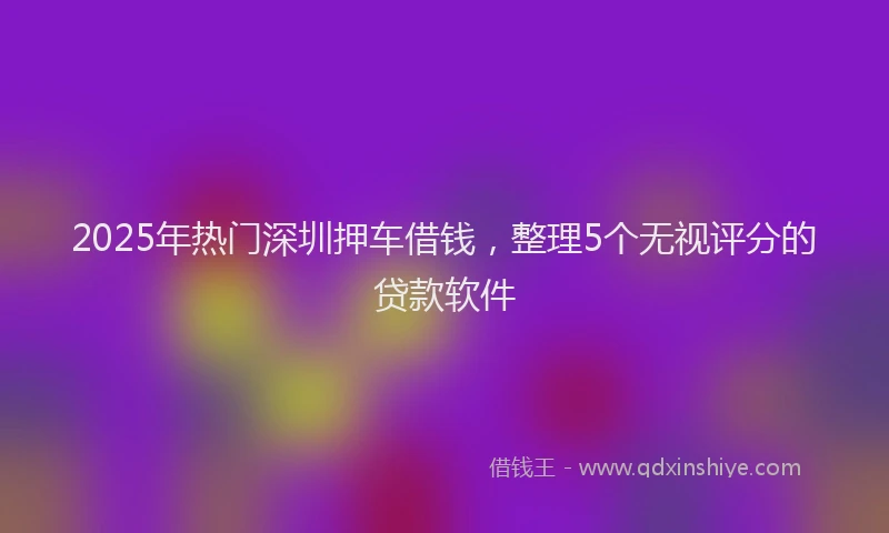 2025年热门深圳押车借钱，整理5个无视评分的贷款软件