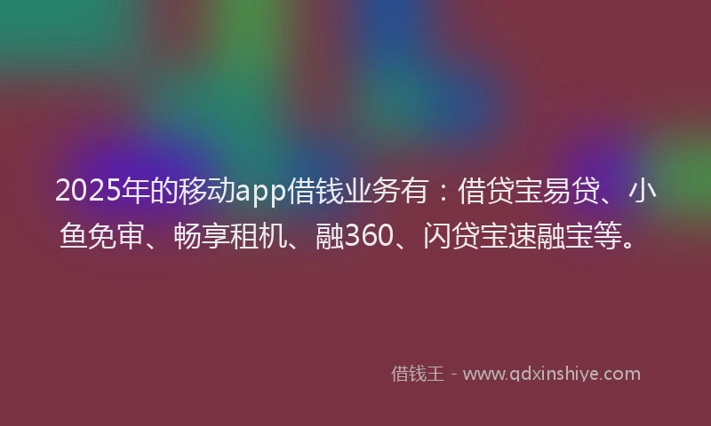 2025年的移动app借钱业务有：借贷宝易贷、小鱼免审、畅享租机、融360、闪贷宝速融宝等。