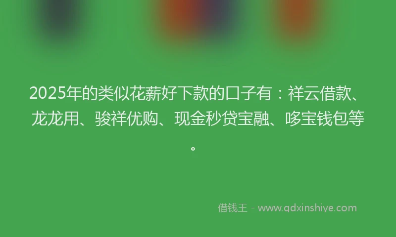 2025年的类似花薪好下款的口子有：祥云借款、龙龙用、骏祥优购、现金秒贷宝融、哆宝钱包等。