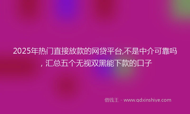 2025年热门直接放款的网贷平台,不是中介可靠吗，汇总五个无视双黑能下款的口子
