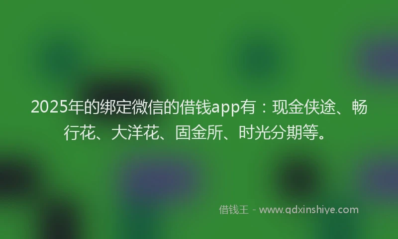 2025年的绑定微信的借钱app有：现金侠途、畅行花、大洋花、固金所、时光分期等。
