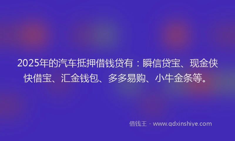 2025年的汽车抵押借钱贷有：瞬信贷宝、现金侠快借宝、汇金钱包、多多易购、小牛金条等。