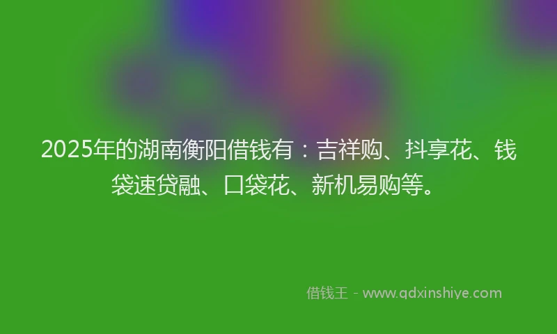 2025年的湖南衡阳借钱有：吉祥购、抖享花、钱袋速贷融、口袋花、新机易购等。