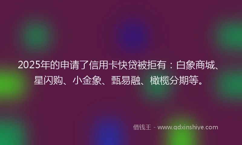 2025年的申请了信用卡快贷被拒有：白象商城、星闪购、小金象、甄易融、橄榄分期等。