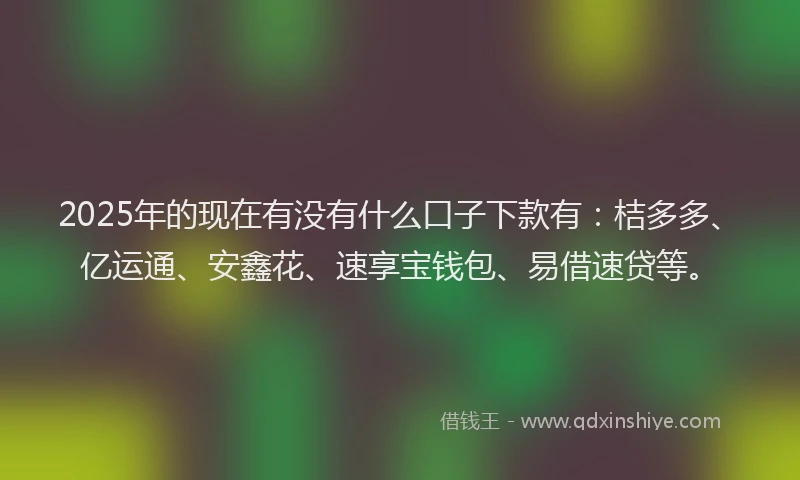 2025年的现在有没有什么口子下款有：桔多多、亿运通、安鑫花、速享宝钱包、易借速贷等。