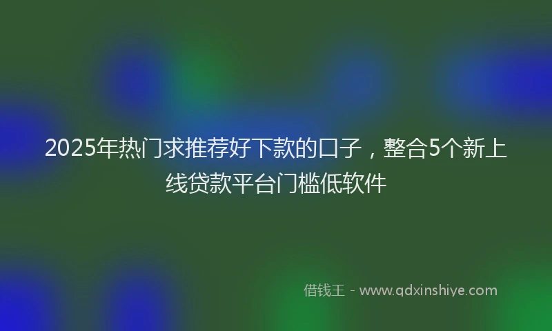 2025年热门求推荐好下款的口子，整合5个新上线贷款平台门槛低软件