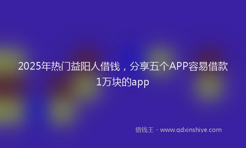 2025年热门益阳人借钱，分享五个APP容易借款1万块的app