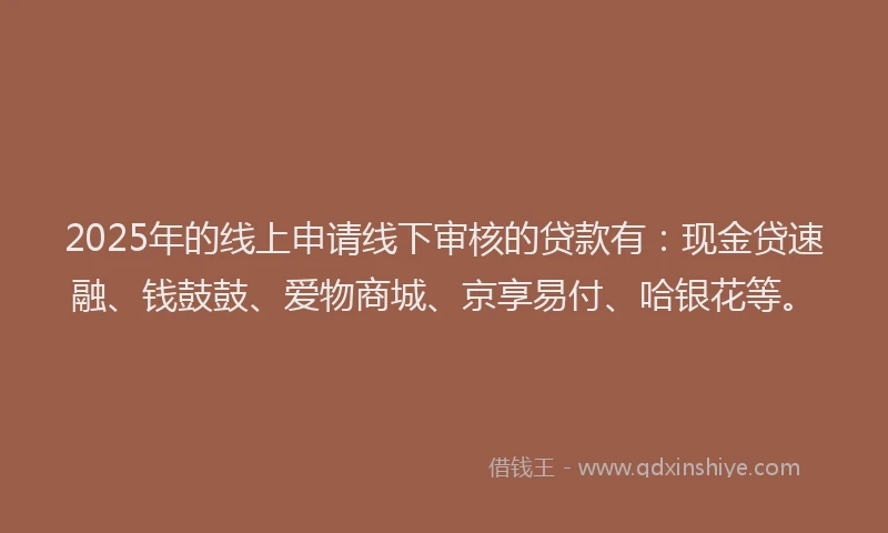 2025年的线上申请线下审核的贷款有：现金贷速融、钱鼓鼓、爱物商城、京享易付、哈银花等。