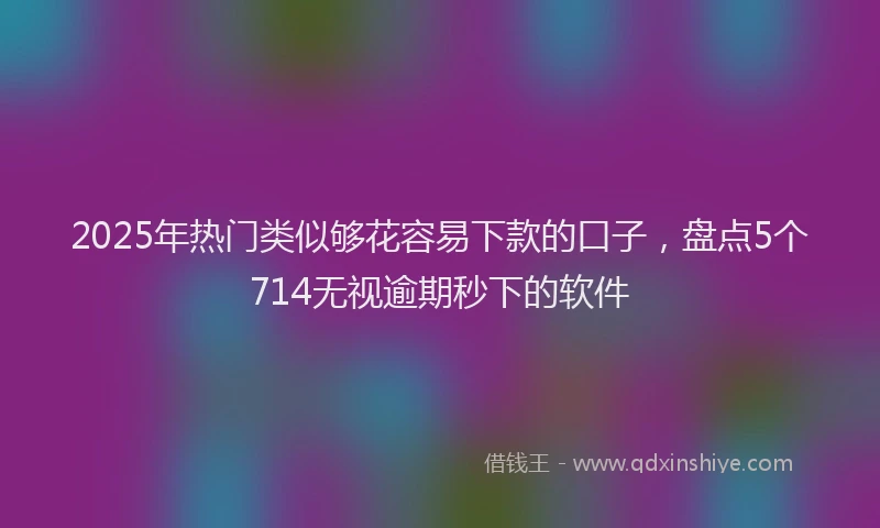 2025年热门类似够花容易下款的口子，盘点5个714无视逾期秒下的软件