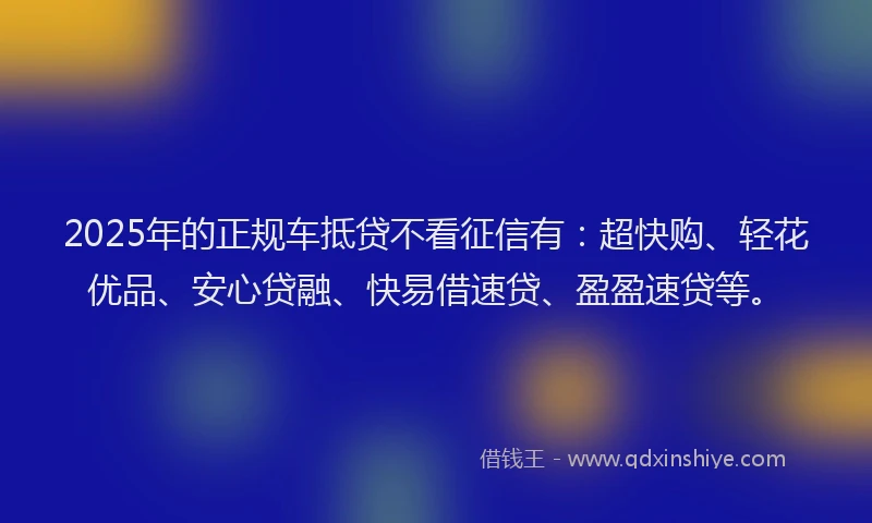2025年的正规车抵贷不看征信有：超快购、轻花优品、安心贷融、快易借速贷、盈盈速贷等。