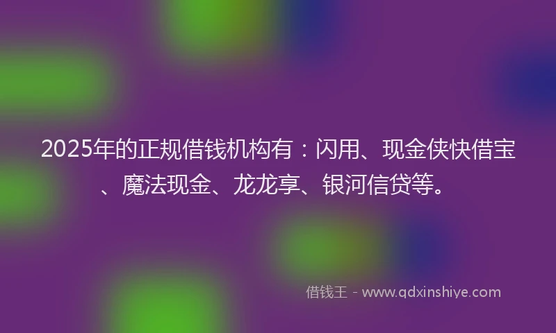 2025年的正规借钱机构有：闪用、现金侠快借宝、魔法现金、龙龙享、银河信贷等。