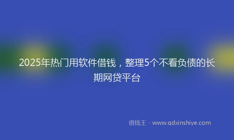 2025年热门用软件借钱，整理5个不看负债的长期网贷平台