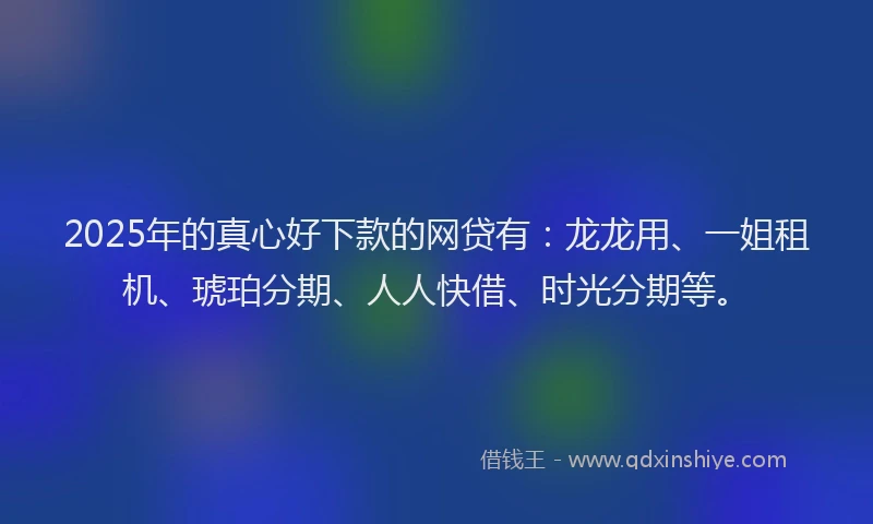 2025年的真心好下款的网贷有：龙龙用、一姐租机、琥珀分期、人人快借、时光分期等。