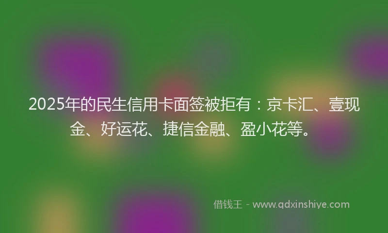 2025年的民生信用卡面签被拒有：京卡汇、壹现金、好运花、捷信金融、盈小花等。