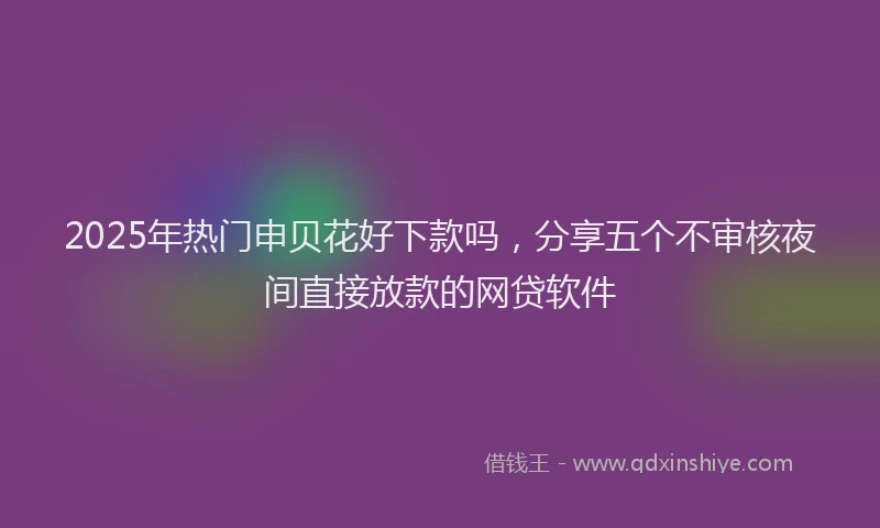 2025年热门申贝花好下款吗，分享五个不审核夜间直接放款的网贷软件
