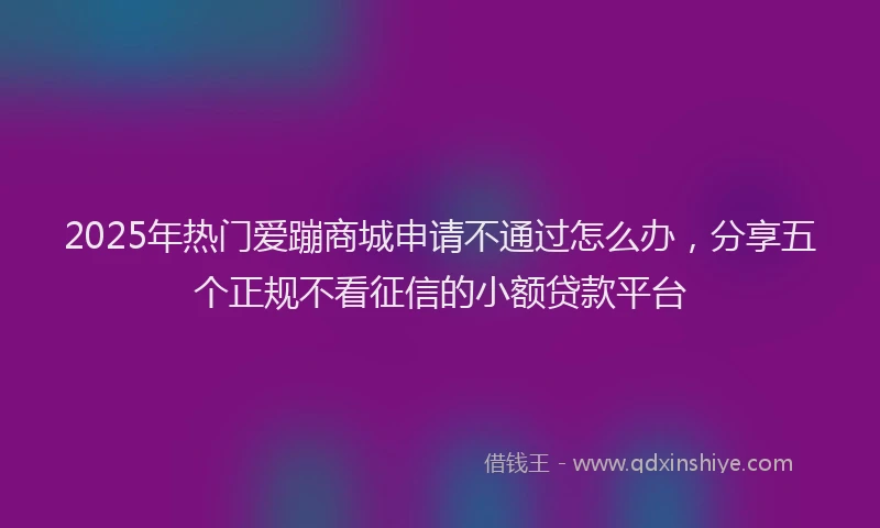 2025年热门爱蹦商城申请不通过怎么办，分享五个正规不看征信的小额贷款平台