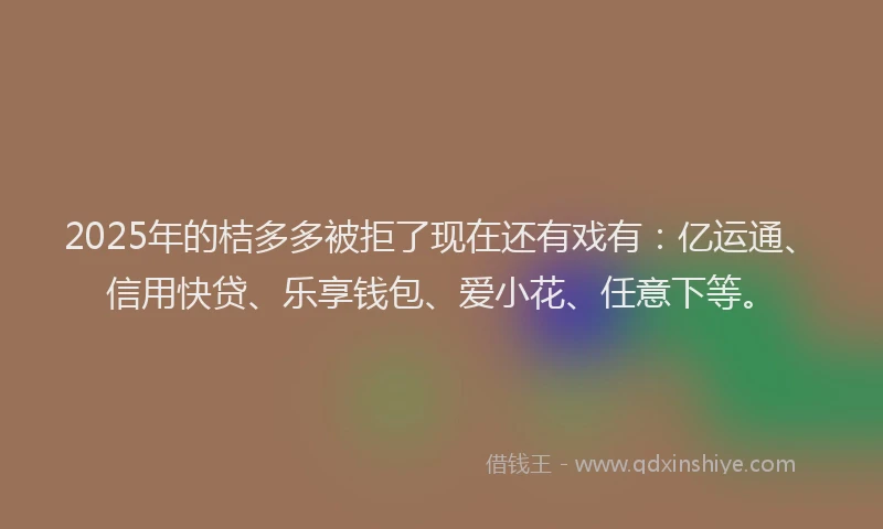 2025年的桔多多被拒了现在还有戏有：亿运通、信用快贷、乐享钱包、爱小花、任意下等。
