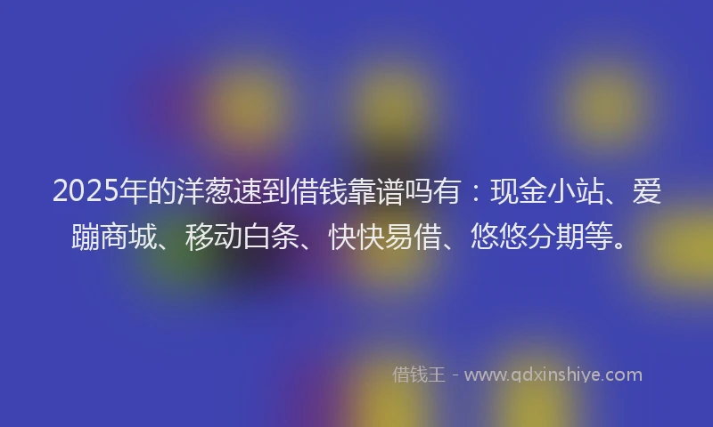 2025年的洋葱速到借钱靠谱吗有：现金小站、爱蹦商城、移动白条、快快易借、悠悠分期等。