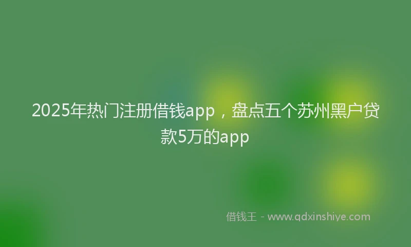 2025年热门注册借钱app，盘点五个苏州黑户贷款5万的app