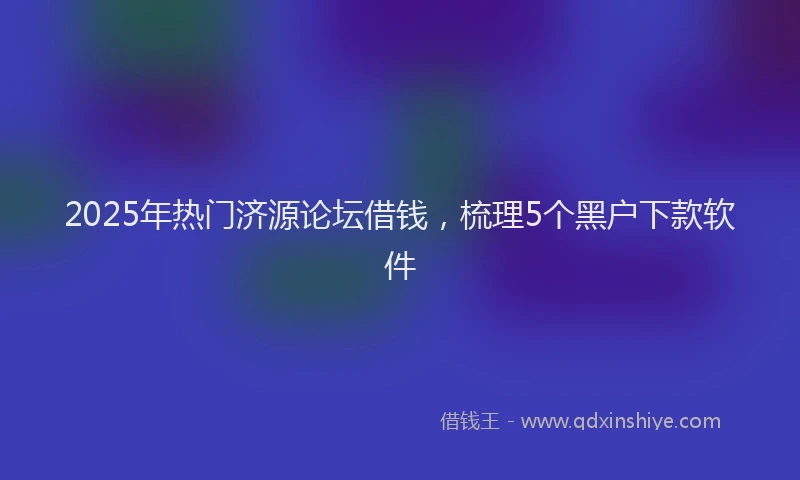 2025年热门济源论坛借钱，梳理5个黑户下款软件