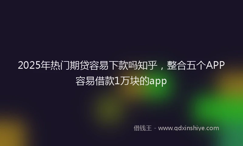 2025年热门期贷容易下款吗知乎，整合五个APP容易借款1万块的app