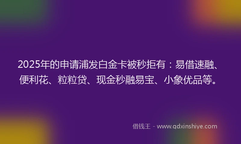 2025年的申请浦发白金卡被秒拒有：易借速融、便利花、粒粒贷、现金秒融易宝、小象优品等。