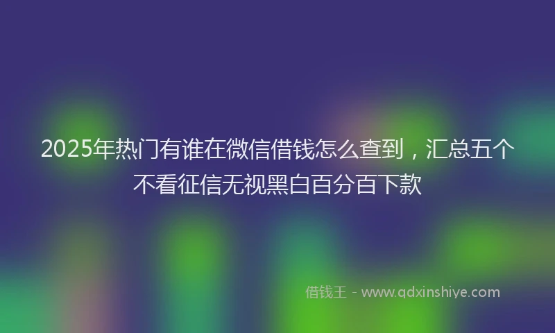 2025年热门有谁在微信借钱怎么查到，汇总五个不看征信无视黑白百分百下款