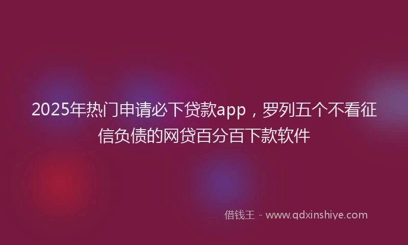 2025年热门申请必下贷款app，罗列五个不看征信负债的网贷百分百下款软件
